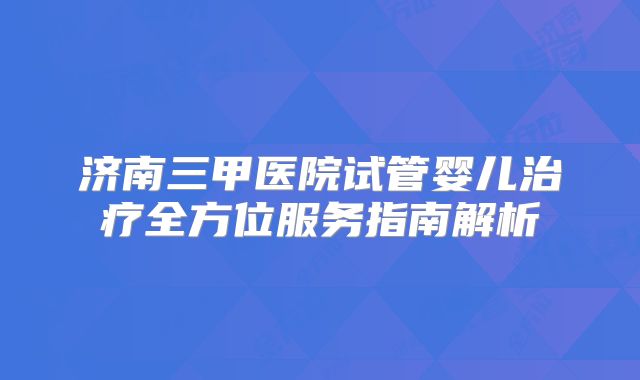 济南三甲医院试管婴儿治疗全方位服务指南解析