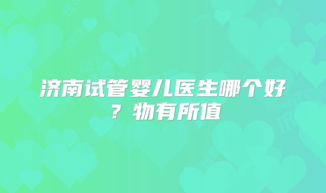 济南试管婴儿医生哪个好？物有所值