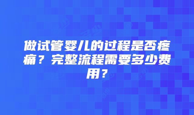 做试管婴儿的过程是否疼痛？完整流程需要多少费用？