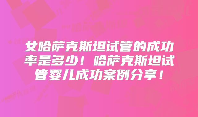 女哈萨克斯坦试管的成功率是多少!哈萨克斯坦试管婴儿成功案例分享!