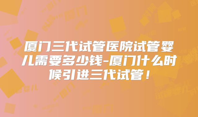 厦门三代试管医院试管婴儿需要多少钱-厦门什么时候引进三代试管!