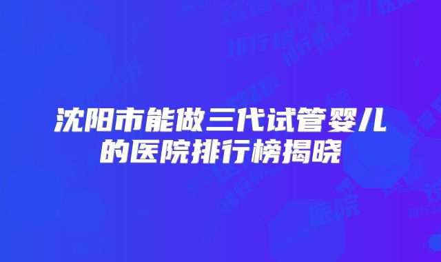 沈阳市能做三代试管婴儿的医院排行榜揭晓