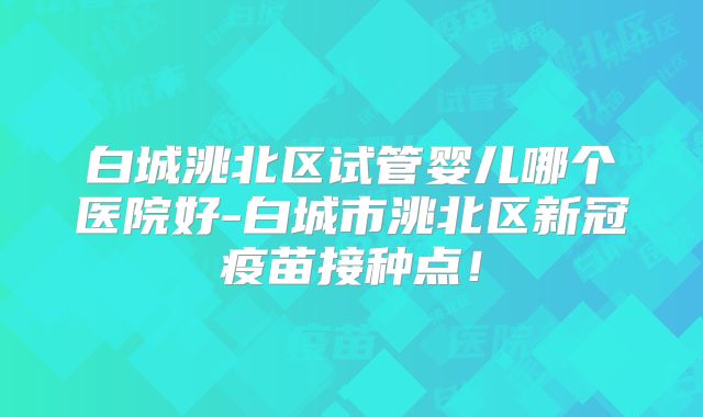 白城洮北区试管婴儿哪个医院好-白城市洮北区新冠疫苗接种点!