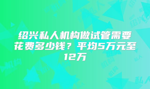 绍兴私人机构做试管需要花费多少钱？平均5万元至12万