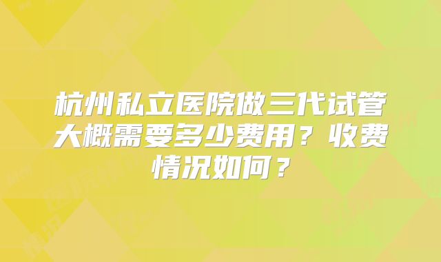 杭州私立医院做三代试管大概需要多少费用？收费情况如何？