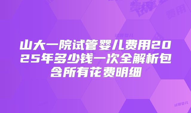 山大一院试管婴儿费用2025年多少钱一次全解析包含所有花费明细