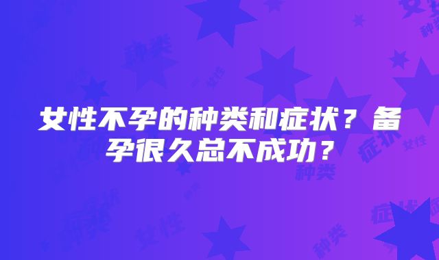 女性不孕的种类和症状？备孕很久总不成功？