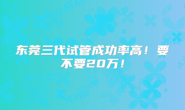 东莞三代试管成功率高！要不要20万！
