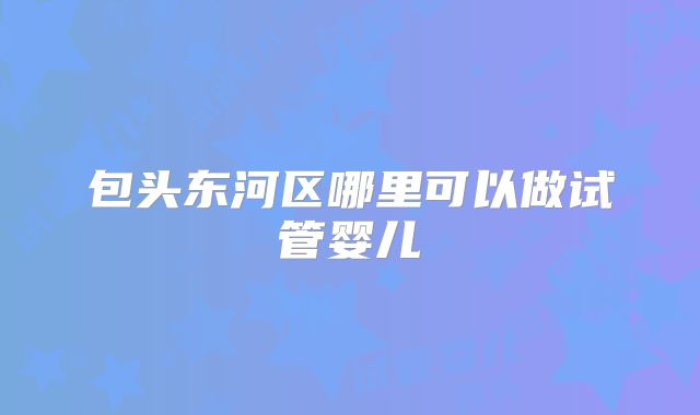 包头东河区哪里可以做试管婴儿