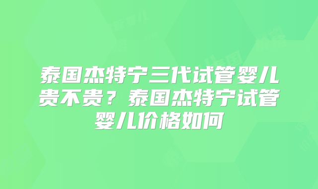 泰国杰特宁三代试管婴儿贵不贵？泰国杰特宁试管婴儿价格如何