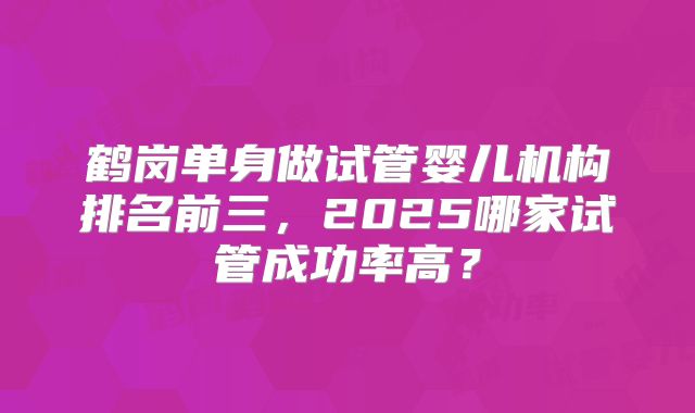 鹤岗单身做试管婴儿机构排名前三，2025哪家试管成功率高？