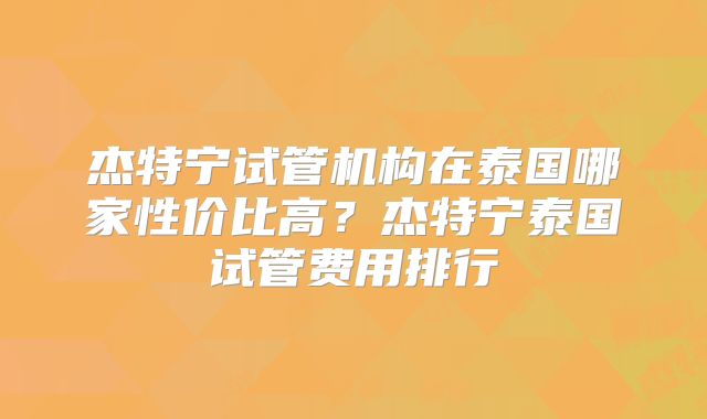 杰特宁试管机构在泰国哪家性价比高？杰特宁泰国试管费用排行