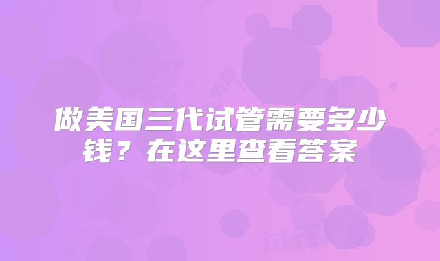 做美国三代试管需要多少钱？在这里查看答案