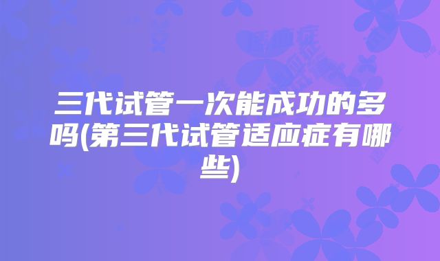 三代试管一次能成功的多吗(第三代试管适应症有哪些)