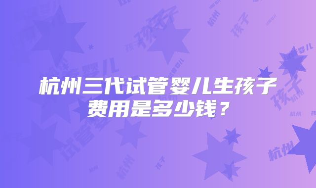 杭州三代试管婴儿生孩子费用是多少钱？