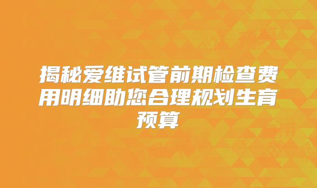 揭秘爱维试管前期检查费用明细助您合理规划生育预算