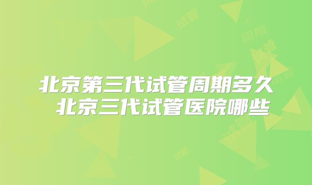 北京第三代试管周期多久 北京三代试管医院哪些