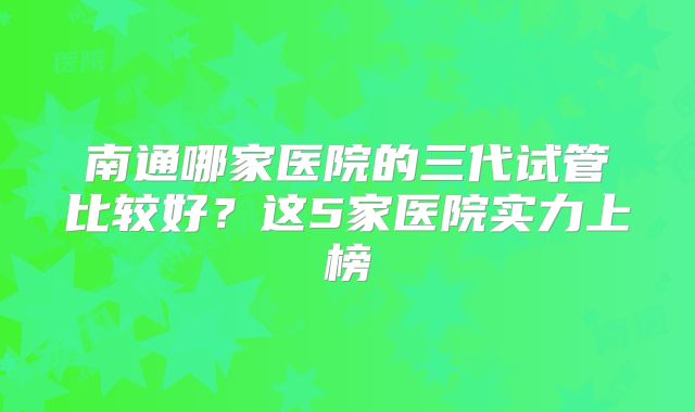 南通哪家医院的三代试管比较好？这5家医院实力上榜