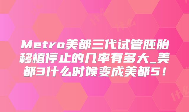 Metro美都三代试管胚胎移植停止的几率有多大_美都3什么时候变成美都5！