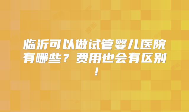临沂可以做试管婴儿医院有哪些?费用也会有区别!