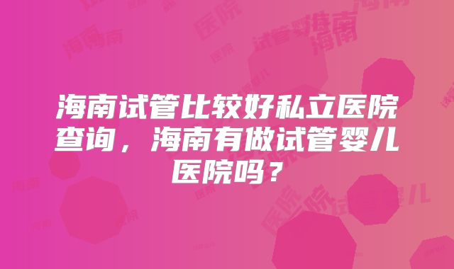 海南试管比较好私立医院查询,海南有做试管婴儿医院吗?