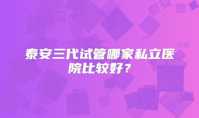 泰安三代试管哪家私立医院比较好？