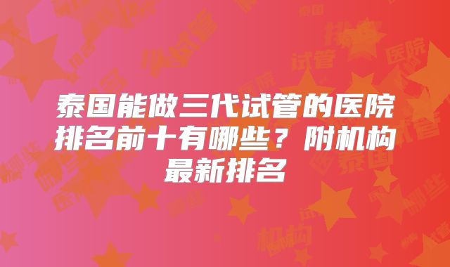 泰国能做三代试管的医院排名前十有哪些？附机构最新排名