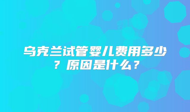 乌克兰试管婴儿费用多少？原因是什么？