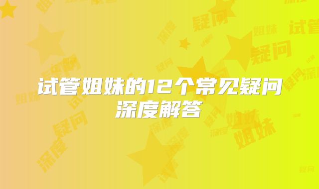 试管姐妹的12个常见疑问深度解答