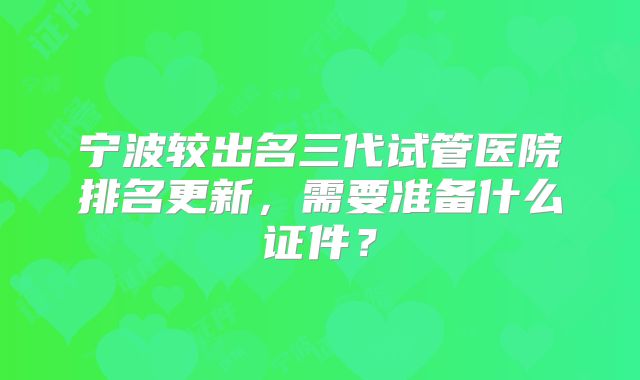 宁波较出名三代试管医院排名更新，需要准备什么证件？