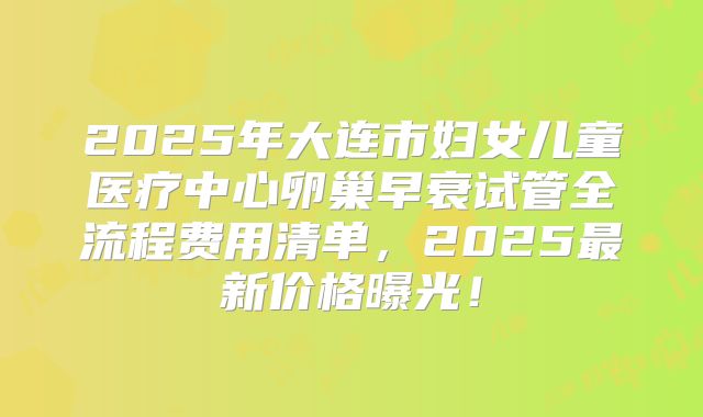 2025年大连市妇女儿童医疗中心卵巢早衰试管全流程费用清单，2025最新价格曝光！