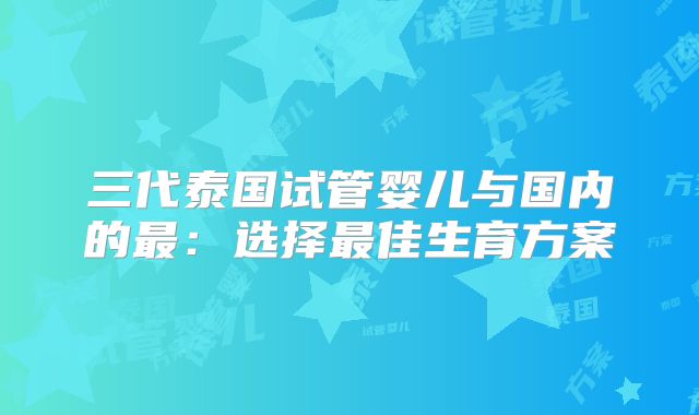 三代泰国试管婴儿与国内的最：选择最佳生育方案