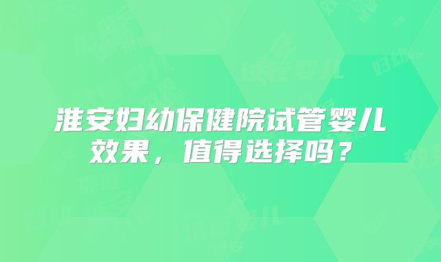 淮安妇幼保健院试管婴儿效果，值得选择吗？