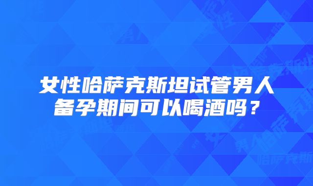 女性哈萨克斯坦试管男人备孕期间可以喝酒吗？