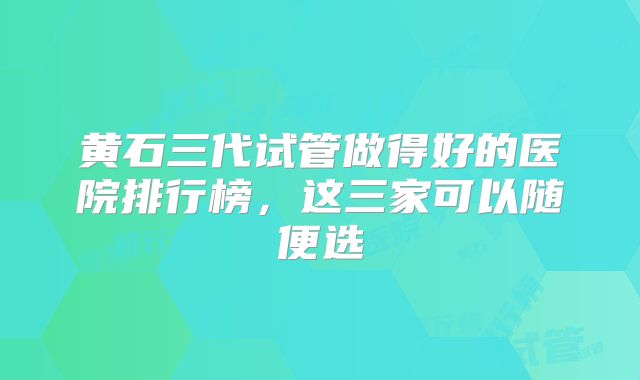 黄石三代试管做得好的医院排行榜，这三家可以随便选
