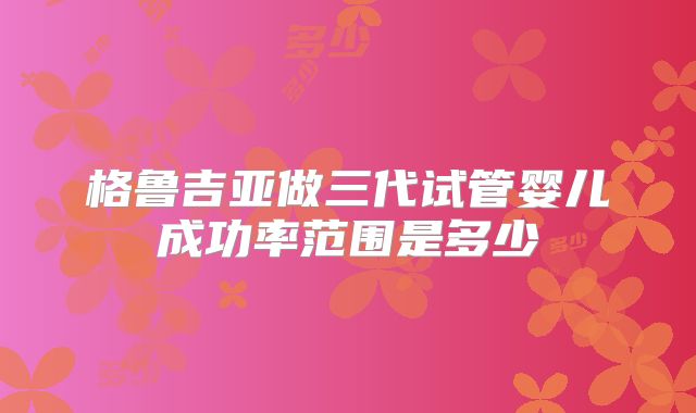 格鲁吉亚做三代试管婴儿成功率范围是多少