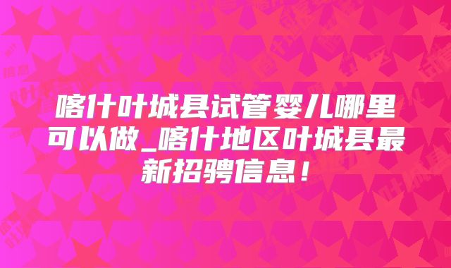 喀什叶城县试管婴儿哪里可以做_喀什地区叶城县最新招骋信息！