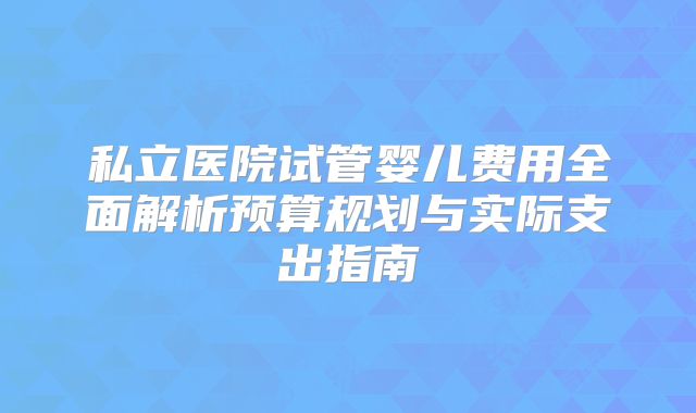 私立医院试管婴儿费用全面解析预算规划与实际支出指南