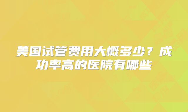 美国试管费用大概多少？成功率高的医院有哪些
