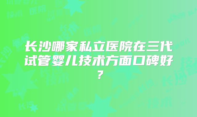 长沙哪家私立医院在三代试管婴儿技术方面口碑好？