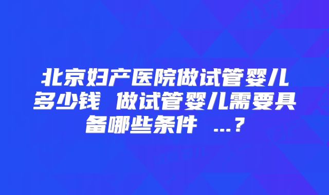 北京妇产医院做试管婴儿多少钱 做试管婴儿需要具备哪些条件 ...？