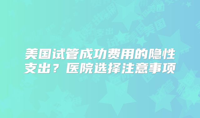 美国试管成功费用的隐性支出？医院选择注意事项