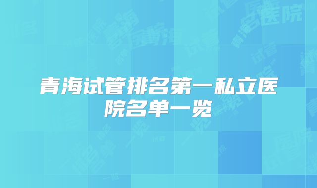 青海试管排名第一私立医院名单一览