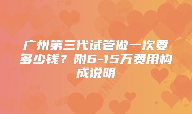 广州第三代试管做一次要多少钱？附6-15万费用构成说明
