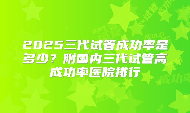 2025三代试管成功率是多少？附国内三代试管高成功率医院排行