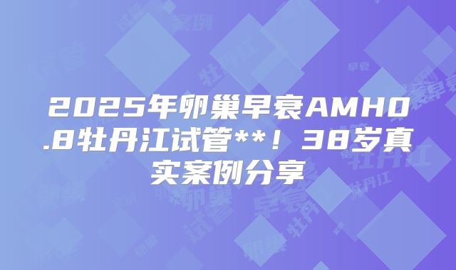 2025年卵巢早衰AMH0.8牡丹江试管**!38岁真实案例分享