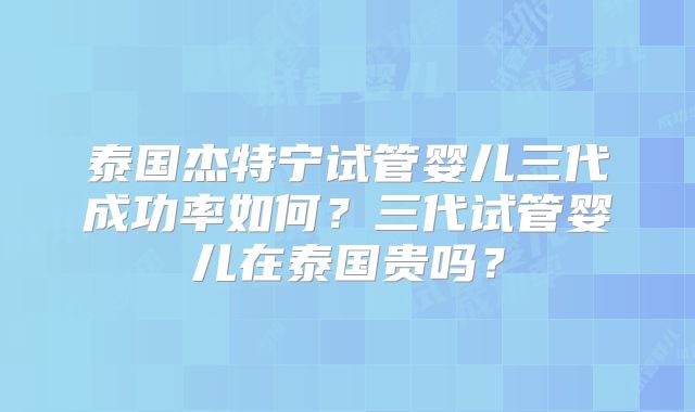 泰国杰特宁试管婴儿三代成功率如何？三代试管婴儿在泰国贵吗？