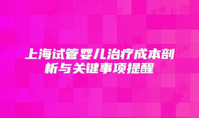 上海试管婴儿治疗成本剖析与关键事项提醒