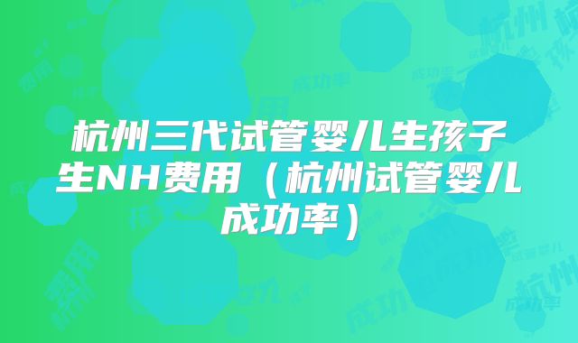 杭州三代试管婴儿生孩子生NH费用（杭州试管婴儿成功率）