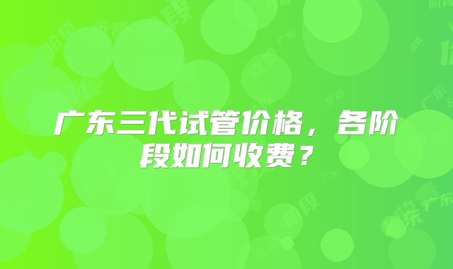 广东三代试管价格，各阶段如何收费？
